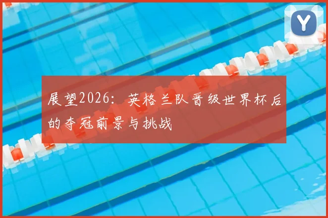 展望2026：英格兰队晋级世界杯后的夺冠前景与挑战