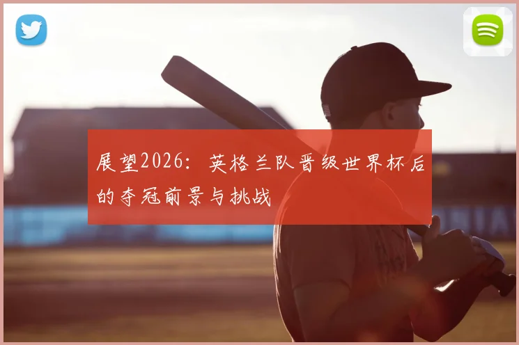 展望2026:英格兰队晋级世界杯后的夺冠前景与挑战