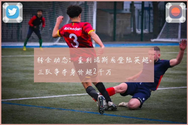 转会动态：奎利诺斯或登陆英超，三队争夺身价超2千万