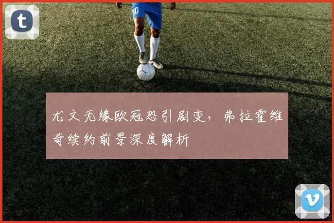 尤文无缘欧冠恐引剧变,弗拉霍维奇续约前景深度解析