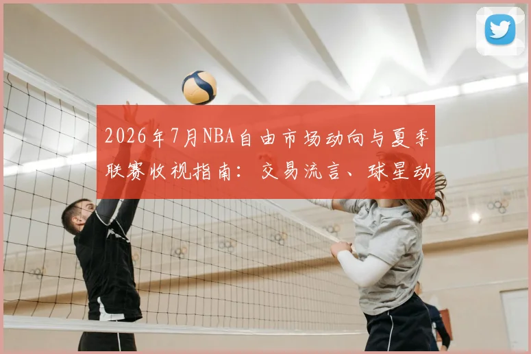 2026年7月NBA自由市场动向与夏季联赛收视指南:交易流言、球星动态全解析