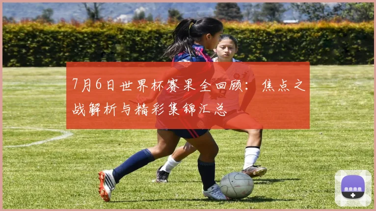 7月6日世界杯赛果全回顾：焦点之战解析与精彩集锦汇总
