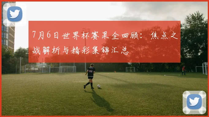 7月6日世界杯赛果全回顾：焦点之战解析与精彩集锦汇总