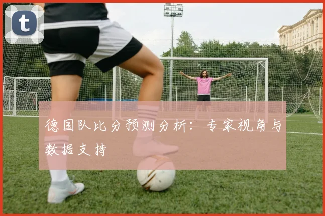 德国队比分预测分析：专家视角与数据支持