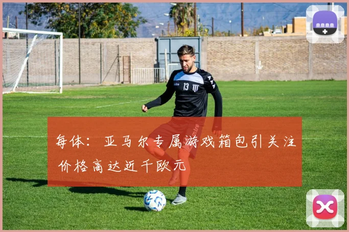 每体：亚马尔专属游戏箱包引关注 价格高达近千欧元