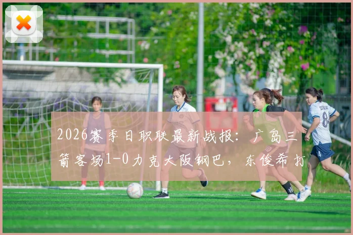 2026赛季日职联最新战报：广岛三箭客场1-0力克大阪钢巴，东俊希打入制胜球，附双方赛后数据深度解读