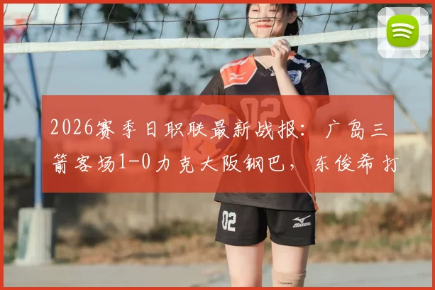 2026赛季日职联最新战报:广岛三箭客场1-0力克大阪钢巴,东俊希打入制胜球,附双方赛后数据深度解读