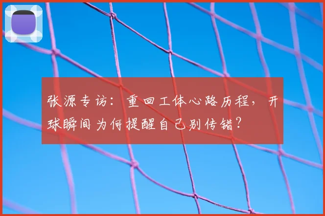 张源专访：重回工体心路历程，开球瞬间为何提醒自己别传错？