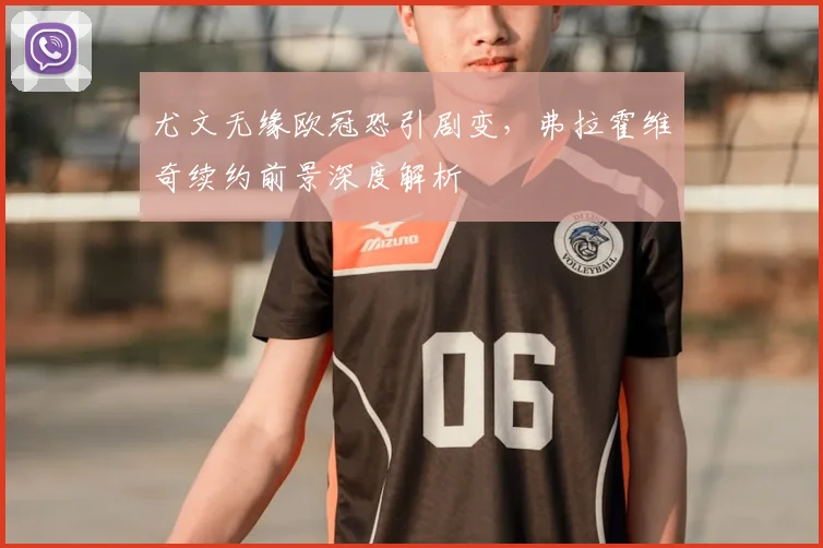 尤文无缘欧冠恐引剧变，弗拉霍维奇续约前景深度解析