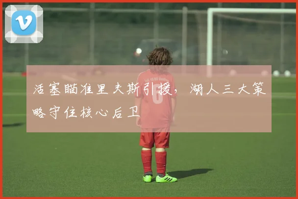 活塞瞄准里夫斯引援，湖人三大策略守住核心后卫